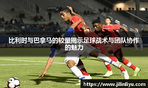 比利时与巴拿马的较量揭示足球战术与团队协作的魅力