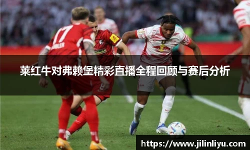 莱红牛对弗赖堡精彩直播全程回顾与赛后分析