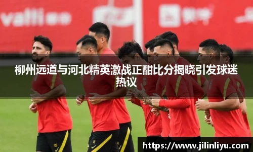 柳州远道与河北精英激战正酣比分揭晓引发球迷热议