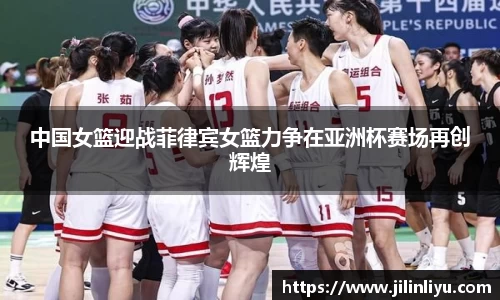 中国女篮迎战菲律宾女篮力争在亚洲杯赛场再创辉煌