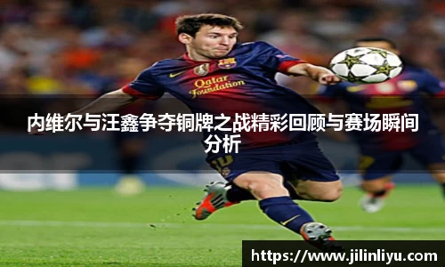 内维尔与汪鑫争夺铜牌之战精彩回顾与赛场瞬间分析